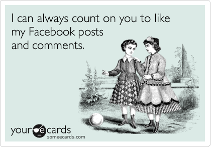 I can always count on you to like my Facebook posts
and comments.