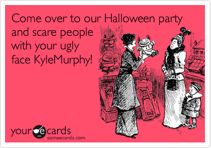 Come over to our Halloween party and scare people
with your ugly
face KyleMurphy!