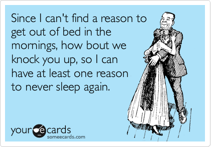 Since I can't find a reason to
get out of bed in the
mornings, how bout we
knock you up, so I can
have at least one reason
to never sleep again.