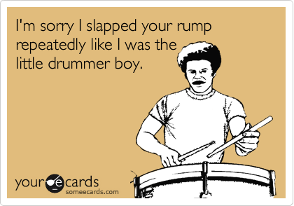I'm sorry I slapped your rump repeatedly like I was the
little drummer boy.