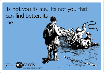 Its not you its me.  Its not you that can find better, its
me.