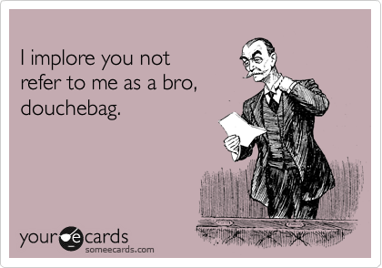 
I implore you not 
refer to me as a bro,
douchebag.
