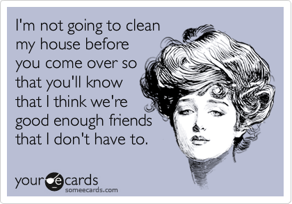 I'm not going to clean
my house before
you come over so
that you'll know
that I think we're
good enough friends
that I don't have to.