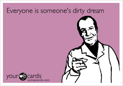 Everyone is someone's dirty dream