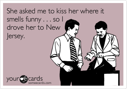 She asked me to kiss her where it smells funny . . . so I
drove her to New
Jersey.
