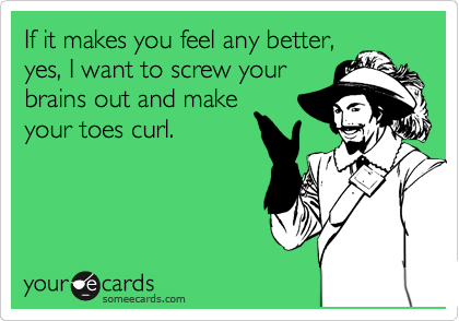 If it makes you feel any better,
yes, I want to screw your
brains out and make
your toes curl.