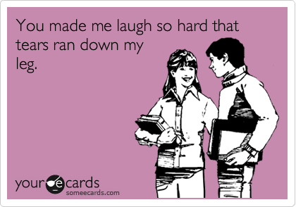 You made me laugh so hard that tears ran down my
leg.