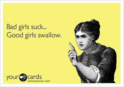 

Bad girls suck...
Good girls swallow.