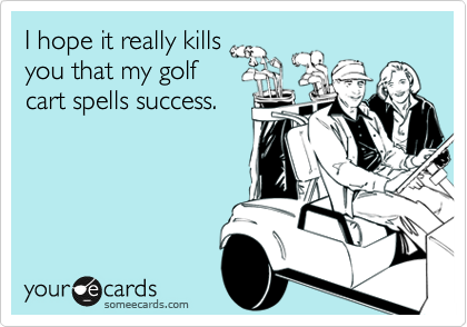 I hope it really kills
you that my golf
cart spells success.