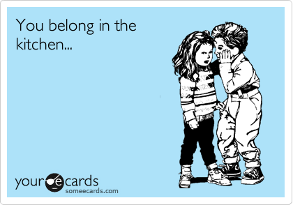 You belong in the 
kitchen...