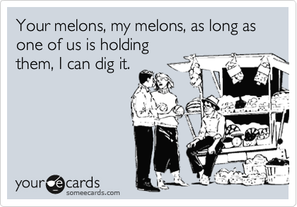 Your melons, my melons, as long as one of us is holding
them, I can dig it.