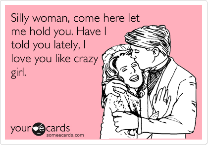 Silly woman, come here let
me hold you. Have I
told you lately, I
love you like crazy
girl.