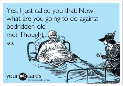 Yes, I just called you that. Now what are you going to do against bedridden old
me? Thought
so.