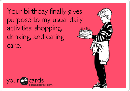 Your birthday finally gives
purpose to my usual daily
activities: shopping,
drinking, and eating
cake.  