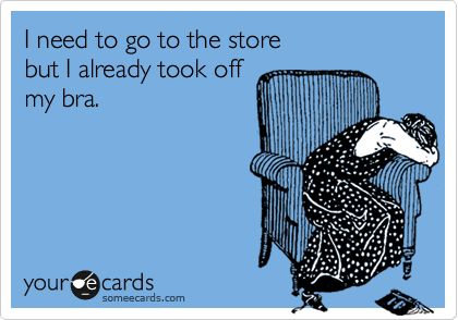 I need to go to the store
but I already took off
my bra.