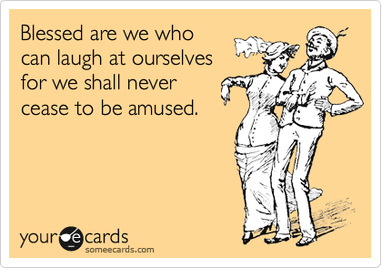 Blessed are we who
can laugh at ourselves
for we shall never
cease to be amused.