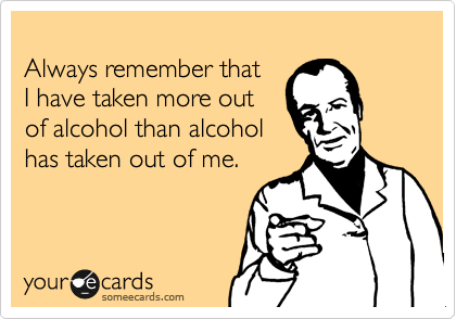 
Always remember that 
I have taken more out 
of alcohol than alcohol
has taken out of me.