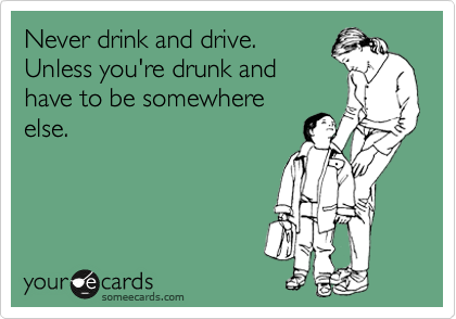 Never drink and drive.
Unless you're drunk and
have to be somewhere
else.