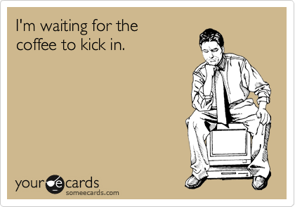 I'm waiting for the
coffee to kick in.