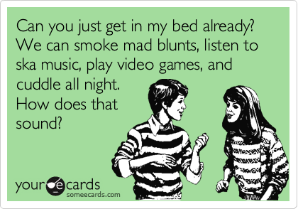 Can you just get in my bed already? We can smoke mad blunts, listen to ska music, play video games, and cuddle all night.
How does that
sound?