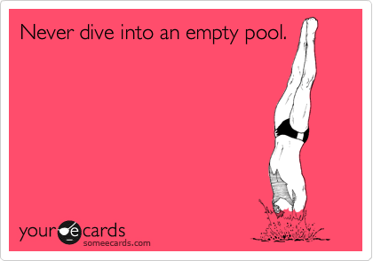 Never dive into an empty pool.