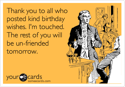 Thank you to all who
posted kind birthday
wishes. I'm touched.
The rest of you will
be un-friended
tomorrow.
