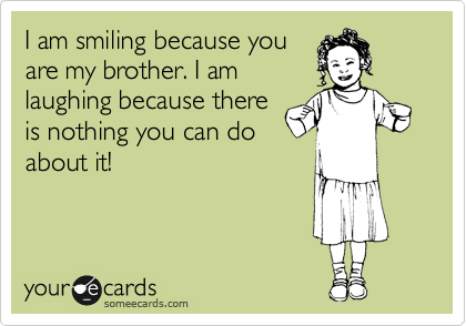 I am smiling because you 
are my brother. I am 
laughing because there
is nothing you can do
about it!