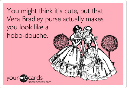 You might think it's cute, but that Vera Bradley purse actually makes you look like a
hobo-douche.