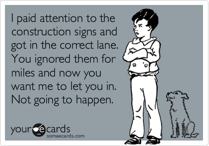 I paid attention to the
construction signs and
got in the correct lane.
You ignored them for
miles and now you
want me to let you in.
Not going to happen.