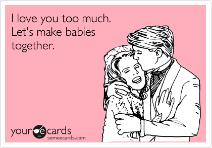 I love you too much. 
Let's make babies
together.