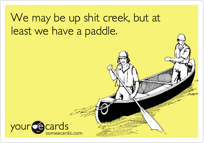 We may be up shit creek, but at least we have a paddle.