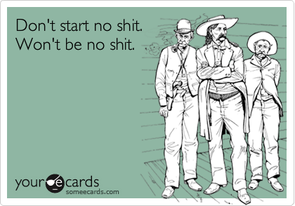 Don't start no shit.
Won't be no shit.
