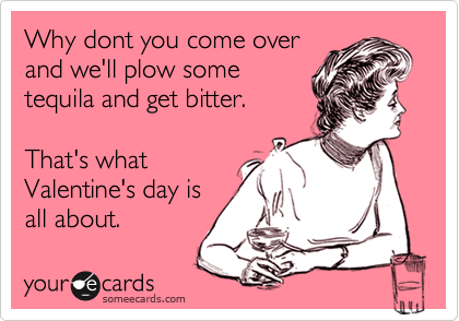 Why dont you come over
and we'll plow some
tequila and get bitter.

That's what
Valentine's day is
all about.