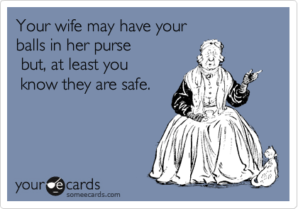 Your wife may have your 
balls in her purse
 but, at least you
 know they are safe.