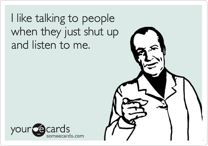 I like talking to people 
when they just shut up 
and listen to me.