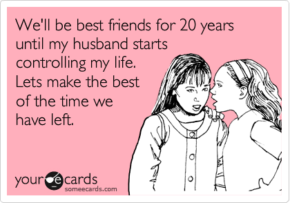 We'll be best friends for 20 years until my husband starts
controlling my life.
Lets make the best
of the time we
have left. 