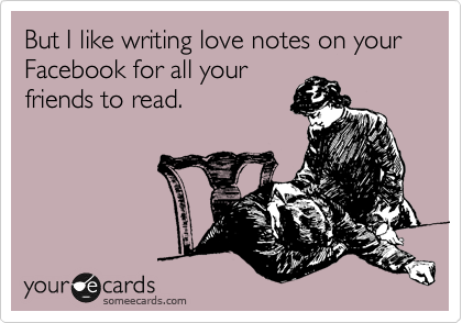 But I like writing love notes on your Facebook for all your
friends to read.
