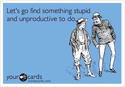 Let's go find something stupid
and unproductive to do.