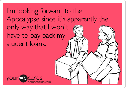 I'm looking forward to the Apocalypse since it's apparently the only way that I won't
have to pay back my
student loans.