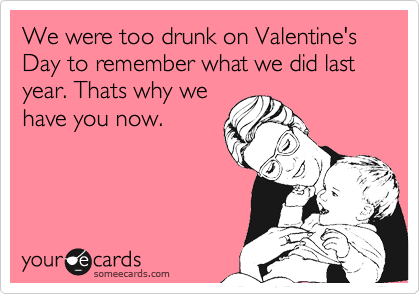 We were too drunk on Valentine's Day to remember what we did last year. Thats why we
have you now. 