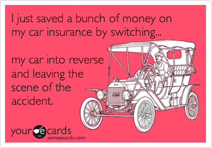 I just saved a bunch of money on my car insurance by switching...

my car into reverse 
and leaving the
scene of the
accident. 