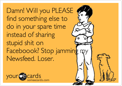 Damn! Will you PLEASE
find something else to
do in your spare time
instead of sharing
stupid shit on
Faceboook? Stop jamming my
Newsfeed. Loser. 