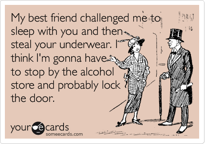 My best friend challenged me to sleep with you and then
steal your underwear. I
think I'm gonna have
to stop by the alcohol
store and probably lock
the door.