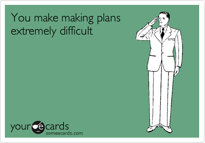 You make making plans
extremely difficult