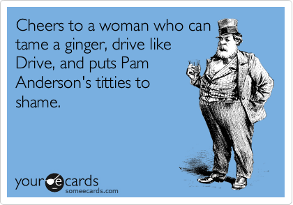 Cheers to a woman who can
tame a ginger, drive like
Drive, and puts Pam
Anderson's titties to
shame. 