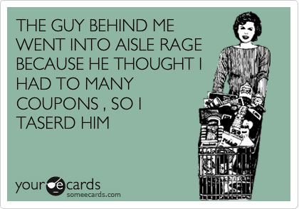 THE GUY BEHIND ME
WENT INTO AISLE RAGE
BECAUSE HE THOUGHT I
HAD TO MANY
COUPONS , SO I
TASERD HIM