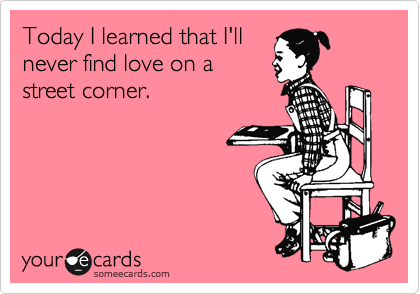 Today I learned that I'll
never find love on a
street corner.