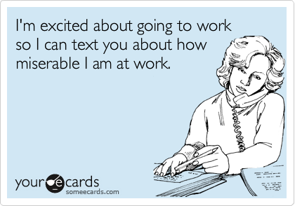 I'm excited about going to work
so I can text you about how
miserable I am at work.