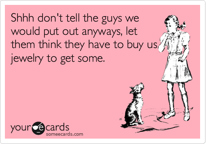 Shhh don't tell the guys we
would put out anyways, let
them think they have to buy us
jewelry to get some.  