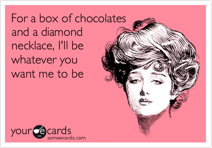 For a box of chocolates
and a diamond
necklace, I'll be
whatever you
want me to be